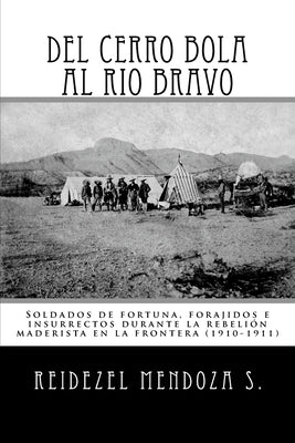 Del Cerro Bola al Rio Bravo: Soldados de fortuna, forajidos e insurrectos durante la rebelion maderista en la frontera (1910-1911) by Mendoza S., Reidezel