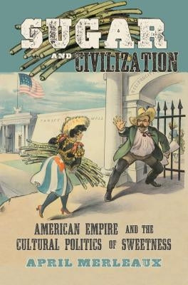 Sugar and Civilization: American Empire and the Cultural Politics of Sweetness by Merleaux, April