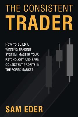 The Consistent Trader: How to Build a Winning Trading System, Master Your Psychology, and Earn Consistent Profits in the Forex Market by Eder, Sam