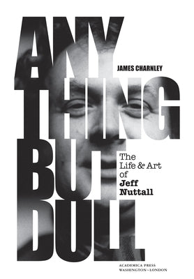 Anything But Dull: The Life and Art of Jeff Nuttall by Charnley, James