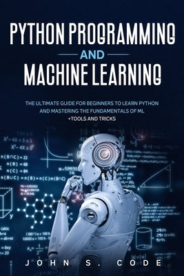 Python Programming and Machine Learning: The ultimate guide for beginners to learn Python and mastering the fundamentals of ML + tools and tricks. by Code, John S.