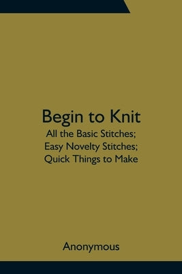 Begin to Knit; All the Basic Stitches; Easy Novelty Stitches; Quick Things to Make by Anonymous