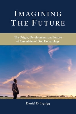 Imagining the Future: The Origin, Development, and Future of Assemblies of God Eschatology by Isgrigg, Daniel D.