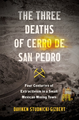 The Three Deaths of Cerro de San Pedro: Four Centuries of Extractivism in a Small Mexican Mining Town by Studnicki-Gizbert, Daviken