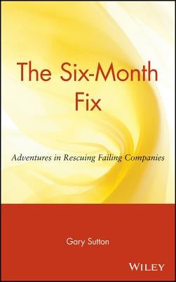 The Six Month Fix: Adventures in Rescuing Failing Companies by Sutton, Gary