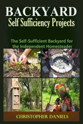 Backyard Self Sufficiency Projects: The Self-Sufficient Backyard for the Independent Homesteader by Daniels, Christopher