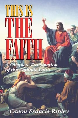 This Is the Faith: A Complete Explanation of the Catholic Faith by Ripley, Francis J.