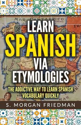 Learn Spanish Via Etymologies: The Addictive Way to Learn Spanish Quickly by Friedman, S. Morgan