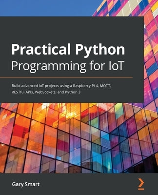 Practical Python Programming for IoT: Build advanced IoT projects using a Raspberry Pi 4, MQTT, RESTful APIs, WebSockets, and Python 3 by Smart, Gary