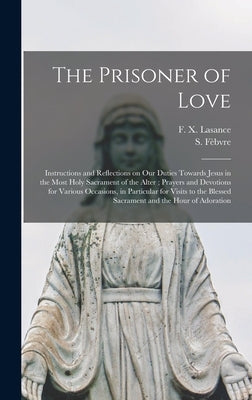 The Prisoner of Love: Instructions and Reflections on Our Duties Towards Jesus in the Most Holy Sacrament of the Alter; Prayers and Devotion by Lasance, F. X. (Francis Xavier) 1860