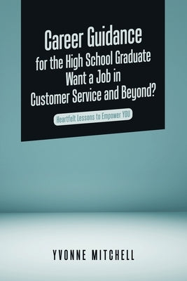 Career Guidance for the High School Graduate Want a Job in Customer Service and Beyond?: Heartfelt Lessons to Empower You by Mitchell, Yvonne