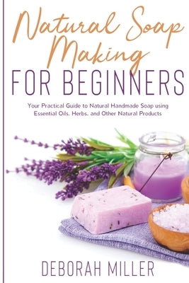 Natural Soap Making for Beginners: Your Practical Guide to Natural Handmade Soap using Essential Oils, Herbs, and Other Natural Products by Miller, Deborah