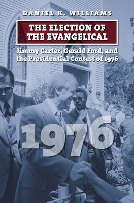 The Election of the Evangelical: Jimmy Carter, Gerald Ford, and the Presidential Contest of 1976 by Williams, Daniel K.