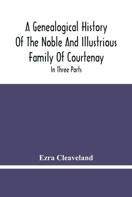 A Genealogical History Of The Noble And Illustrious Family Of Courtenay: In Three Parts. The First Giveth An Account, Of The Counts Of Edessa, Of That by Cleaveland, Ezra