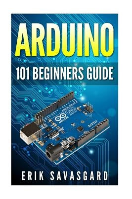 Arduino: 101 Beginners Guide: How to get started with Your Arduino (Tips, Tricks, Projects and More!) by Savasgard, Erik