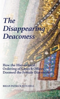 The Disappearing Deaconess: Why the Church Once Had Deaconesses and Then Stopped Having Them by Mitchell, Brian Patrick