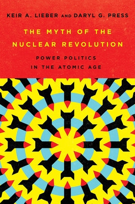 The Myth of the Nuclear Revolution: Power Politics in the Atomic Age by Lieber, Keir A.