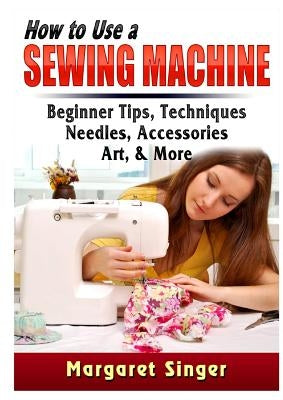 How to Use a Sewing Machine: Beginner Tips, Techniques, Needles, Accessories, Art, & More by Singer, Margaret