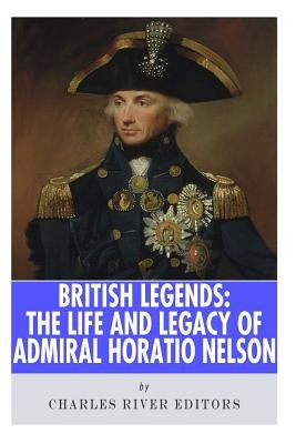 British Legends: The Life and Legacy of Admiral Horatio Nelson by Charles River Editors