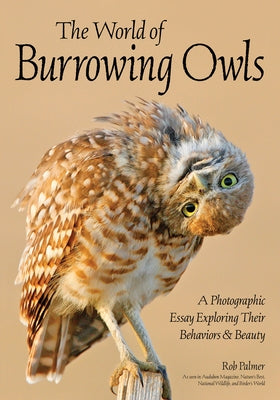 The World of Burrowing Owls: A Photographic Essay Exploring Their Behaviors & Beauty by Palmer, Rob