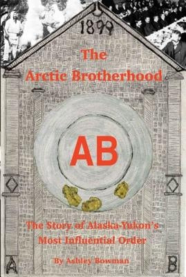The Arctic Brotherhood: The Story of Alaska-Yukon's Most Influential Order by Bowman, Ashley