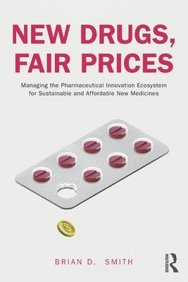 New Drugs, Fair Prices: Managing the Pharmaceutical Innovation Ecosystem for Sustainable and Affordable New Medicines by Smith, Brian D.