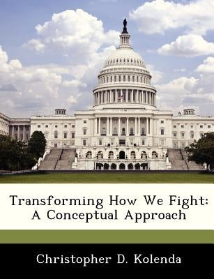 Transforming How We Fight: A Conceptual Approach by Kolenda, Christopher D.