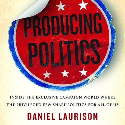Producing Politics: Inside the Exclusive Campaign World Where the Privileged Few Shape Politics for All of Us by 