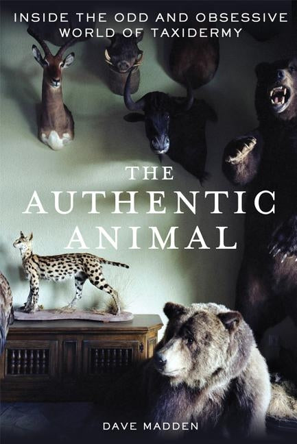 The Authentic Animal: Inside the Odd and Obsessive World of Taxidermy by Madden, Dave