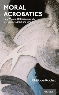 Moral Acrobatics: How We Avoid Ethical Ambiguity by Thinking in Black and White by Rochat, Philippe