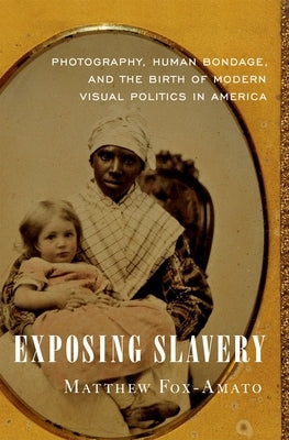 Exposing Slavery: Photography, Human Bondage, and the Birth of Modern Visual Politics in America by Fox-Amato, Matthew