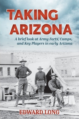 Taking Arizona: A brief look at Army Forts, Camps, and Key Players in early Arizona by Long, Edward