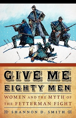 Give Me Eighty Men: Women and the Myth of the Fetterman Fight by Smith, Shannon D.