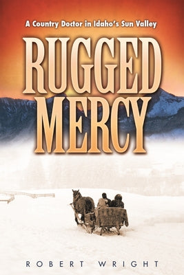 Rugged Mercy: A Country Doctor in Idaho's Sun Valley by Wright, Robert