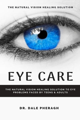 Eye Care: The Natural Vision Healing Solution to Eye Problems Faced by Teens & Adults by Pheragh, Dale
