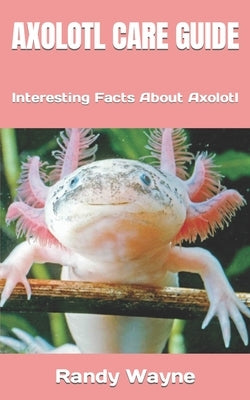 Axolotl Care Guide: Interesting Facts About Axolotl by Wayne, Randy