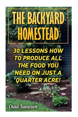 The Backyard Homestead: 30 Lessons How To Produce All The Food You Need On Just A Quarter Acre! by Isaacson, Chad