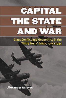 Capital, the State, and War: Class Conflict and Geopolitics in the Thirty Years' Crisis, 1914-1945 by Anievas, Alexander
