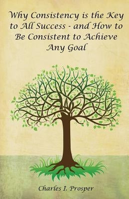 Why Consistency Is the Key to All Success - And How to Be Consistent to Achieve Any Goal by Prosper, Charles I.