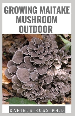 Growing Maitake Mushroom Outdoor: New Techniques of Growing Maitake Mushroom from Seedling to Harvest Plus Health benefits Guide by Ross Ph. D., Daniels