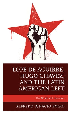 Lope de Aguirre, Hugo Chávez, and the Latin American Left: The Wrath of Liberation by Poggi, Alfredo Ignacio