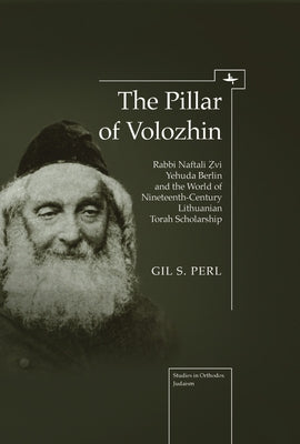 The Pillar of Volozhin: Rabbi Naftali Zvi Yehuda Berlin and the World of Nineteenth Century Lithuanian Torah Scholarship by Perl S., Gil