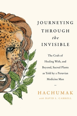 Journeying Through the Invisible: The Craft of Healing With, and Beyond, Sacred Plants, as Told by a Peruvian Medicine Man by Hachumak