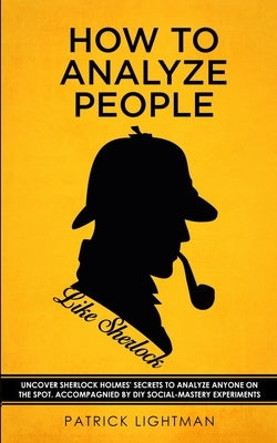 How to Analyze People like Sherlock: Uncover Sherlock Holmes' Secrets to Analyze Anyone on the Spot. Accompanied by DIY social-mastery experiments. by Lightman, Patrick