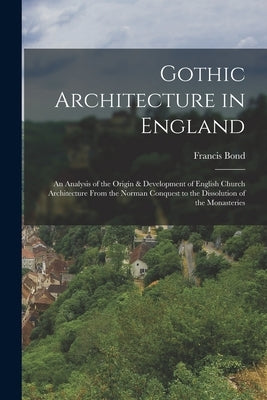 Gothic Architecture in England: An Analysis of the Origin & Development of English Church Architecture From the Norman Conquest to the Dissolution of by Bond, Francis