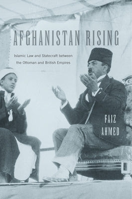 Afghanistan Rising: Islamic Law and Statecraft Between the Ottoman and British Empires by Ahmed, Faiz