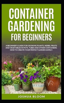 Container Gardening for Beginners: A Beginner's Guide for Growing Plants, Herbs, Fruit and Vegetables in Pots, Tubes and other Containers. How to Crea by Bloom, Joshua