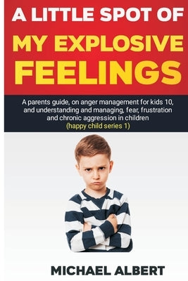 A Little Spot of My Explosive Feelings: A parents guide, on anger management for kids 10, and understanding and managing, fear, frustration and chroni by Albert, Michael