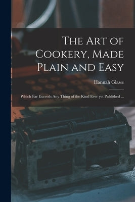 The Art of Cookery, Made Plain and Easy: Which Far Exceeds Any Thing of the Kind Ever yet Published ... by Glasse, Hannah 1708-1770