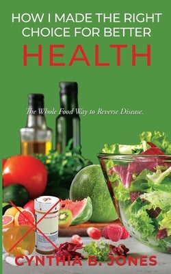 How I Made the Right Choice for Better Health: The Whole Food Way to Reverse Disease by Jones, Cynthia B.